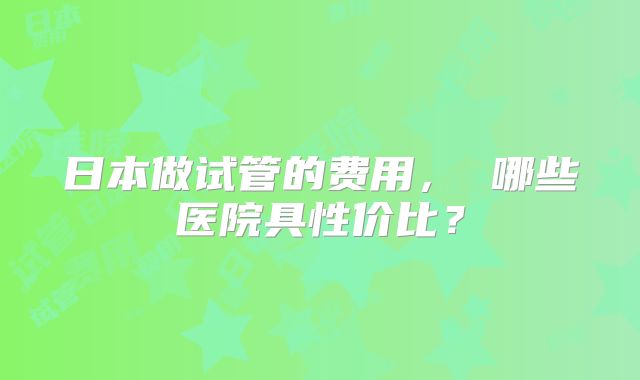 日本做试管的费用， 哪些医院具性价比？