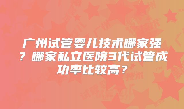 广州试管婴儿技术哪家强?哪家私立医院3代试管成功率比较高?