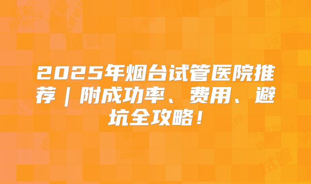 2025年烟台试管医院推荐｜附成功率、费用、避坑全攻略！