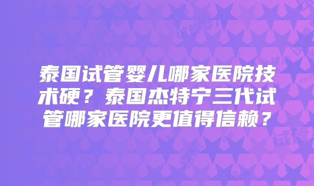 泰国试管婴儿哪家医院技术硬?泰国杰特宁三代试管哪家医院更值得信赖?