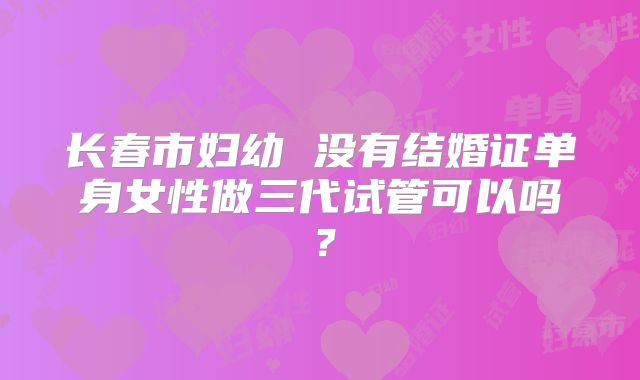 长春市妇幼 没有结婚证单身女性做三代试管可以吗?