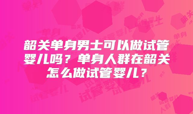 韶关单身男士可以做试管婴儿吗？单身人群在韶关怎么做试管婴儿？
