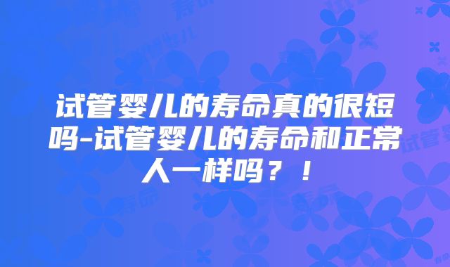 试管婴儿的寿命真的很短吗-试管婴儿的寿命和正常人一样吗？！
