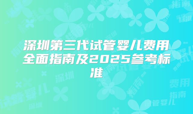深圳第三代试管婴儿费用全面指南及2025参考标准