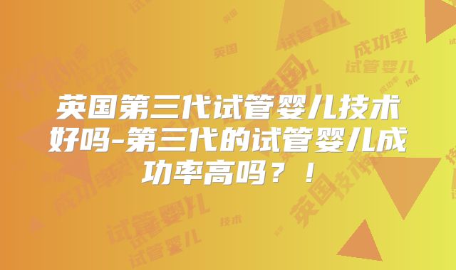 英国第三代试管婴儿技术好吗-第三代的试管婴儿成功率高吗？！