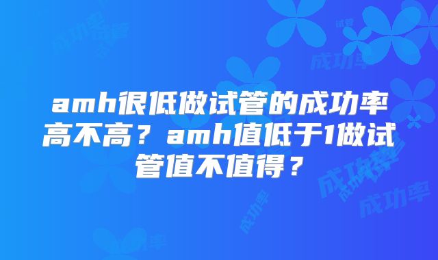 amh很低做试管的成功率高不高？amh值低于1做试管值不值得？