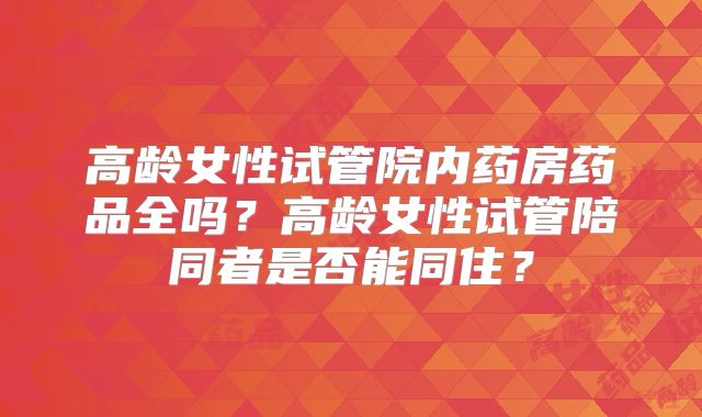 高龄女性试管院内药房药品全吗?高龄女性试管陪同者是否能同住?