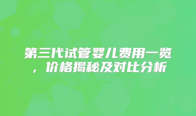 第三代试管婴儿费用一览，价格揭秘及对比分析
