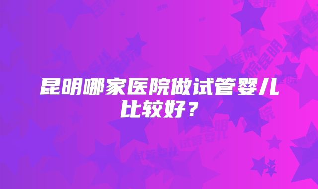 昆明哪家医院做试管婴儿比较好？