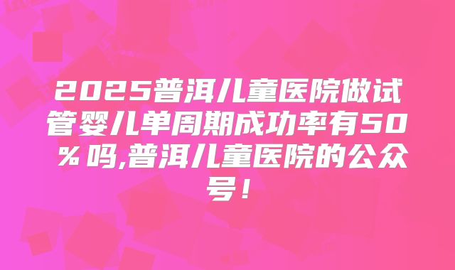2025普洱儿童医院做试管婴儿单周期成功率有50％吗,普洱儿童医院的公众号！