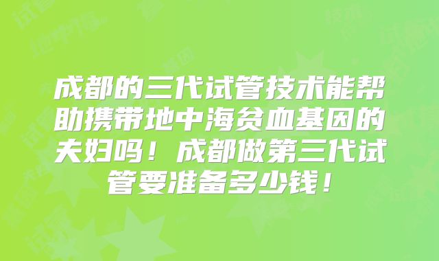 成都的三代试管技术能帮助携带地中海贫血基因的夫妇吗！成都做第三代试管要准备多少钱！