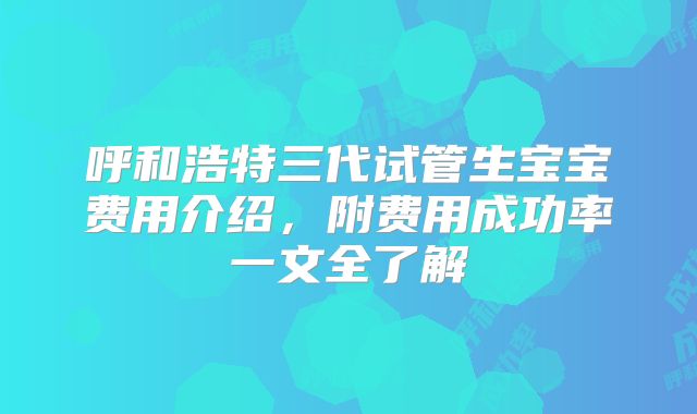 呼和浩特三代试管生宝宝费用介绍，附费用成功率一文全了解