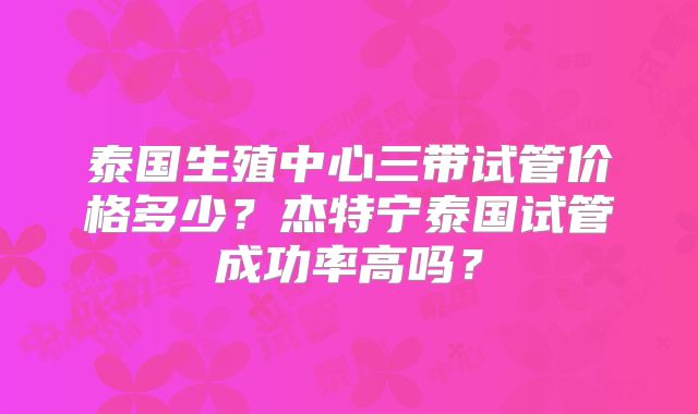 泰国生殖中心三带试管价格多少？杰特宁泰国试管成功率高吗？