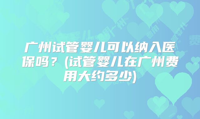 广州试管婴儿可以纳入医保吗？(试管婴儿在广州费用大约多少)
