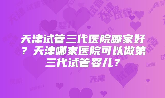 天津试管三代医院哪家好?天津哪家医院可以做第三代试管婴儿?