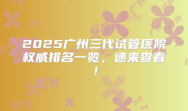 2025广州三代试管医院权威排名一览，速来查看！