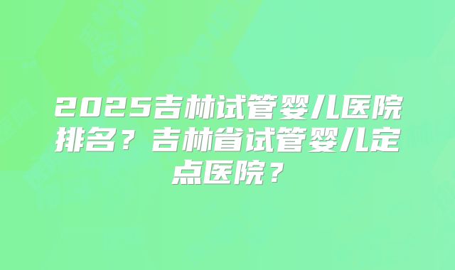 2025吉林试管婴儿医院排名？吉林省试管婴儿定点医院？