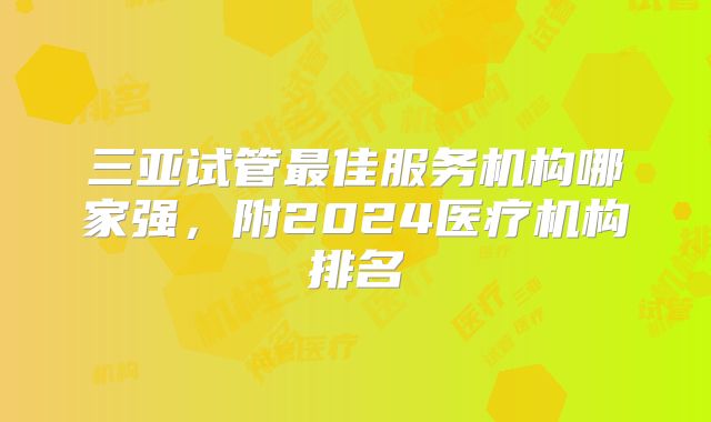 三亚试管最佳服务机构哪家强，附2024医疗机构排名