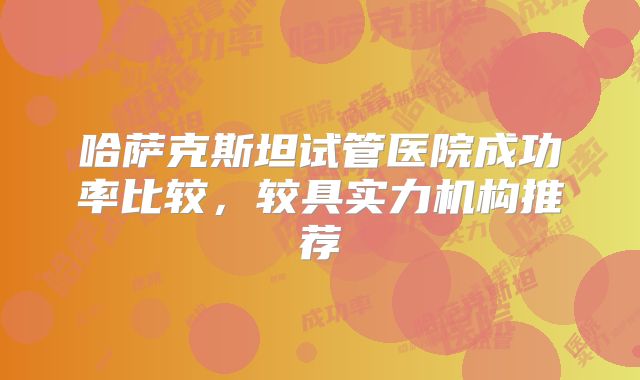 哈萨克斯坦试管医院成功率比较，较具实力机构推荐