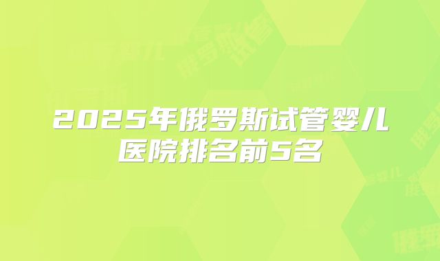 2025年俄罗斯试管婴儿医院排名前5名