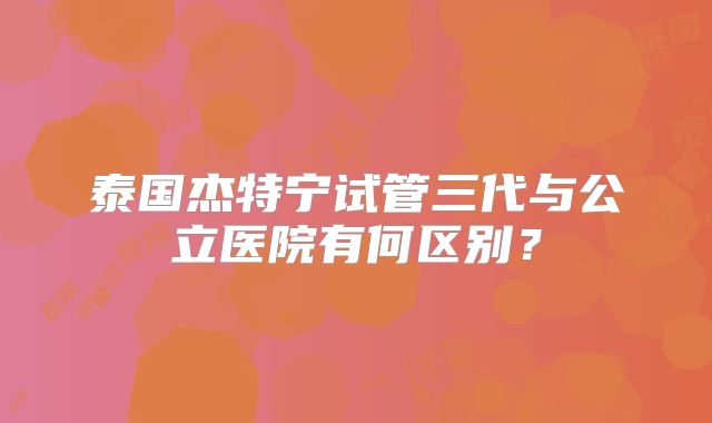 泰国杰特宁试管三代与公立医院有何区别?