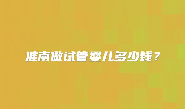 淮南做试管婴儿多少钱？
