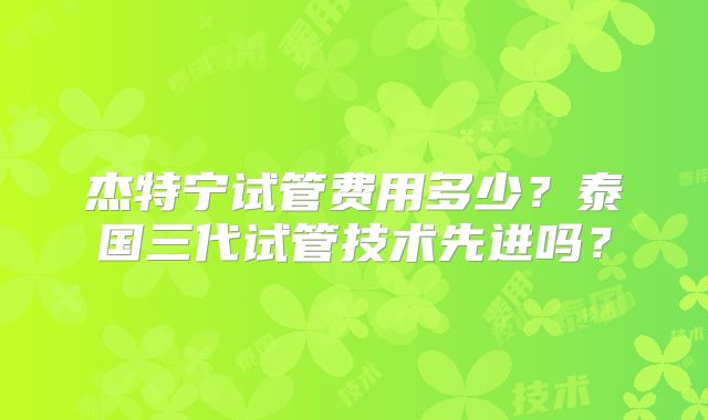 杰特宁试管费用多少？泰国三代试管技术先进吗？