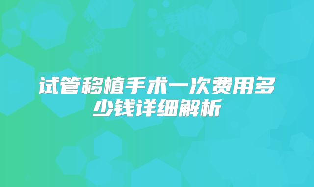 试管移植手术一次费用多少钱详细解析