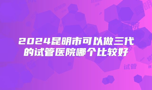 2024昆明市可以做三代的试管医院哪个比较好
