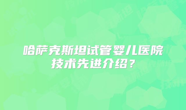 哈萨克斯坦试管婴儿医院技术先进介绍？
