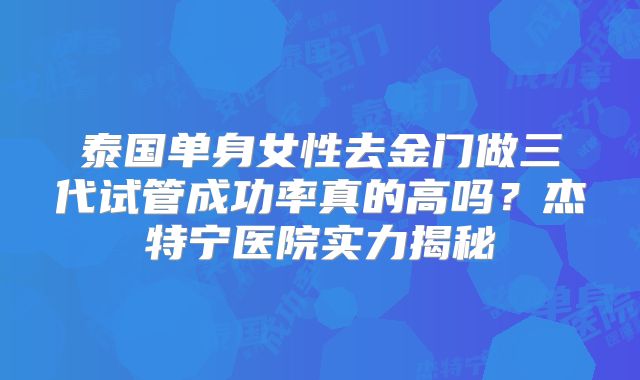 泰国单身女性去金门做三代试管成功率真的高吗?杰特宁医院实力揭秘