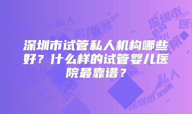 深圳市试管私人机构哪些好？什么样的试管婴儿医院最靠谱？