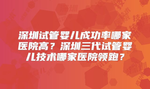 深圳试管婴儿成功率哪家医院高？深圳三代试管婴儿技术哪家医院领跑？