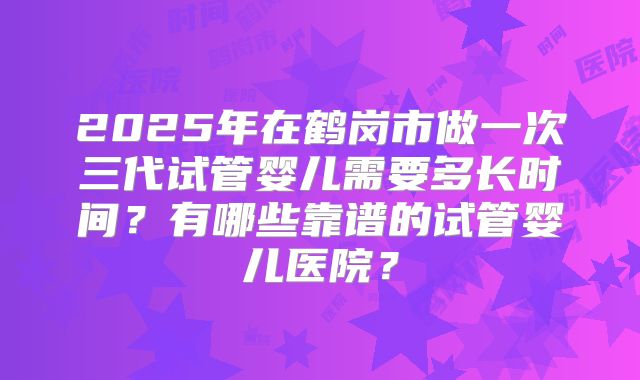 2025年在鹤岗市做一次三代试管婴儿需要多长时间？有哪些靠谱的试管婴儿医院？