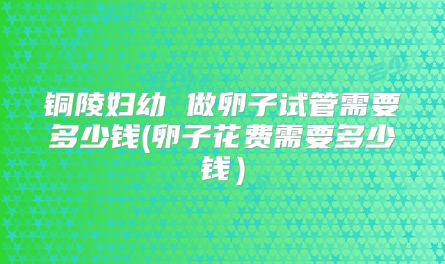 铜陵妇幼 做卵子试管需要多少钱(卵子花费需要多少钱)
