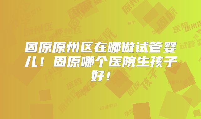 固原原州区在哪做试管婴儿！固原哪个医院生孩子好！