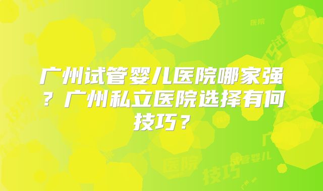 广州试管婴儿医院哪家强？广州私立医院选择有何技巧？