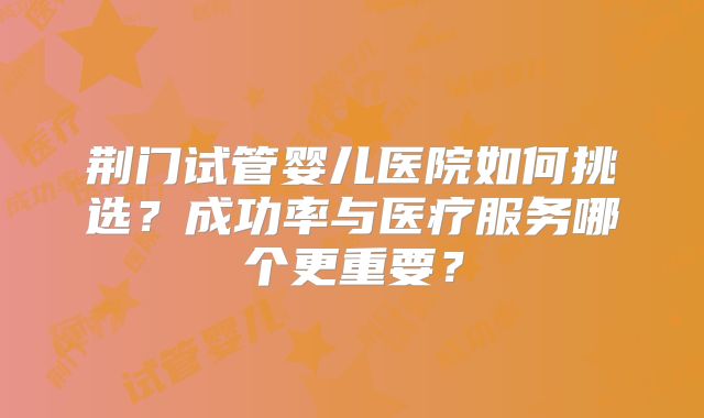 荆门试管婴儿医院如何挑选？成功率与医疗服务哪个更重要？