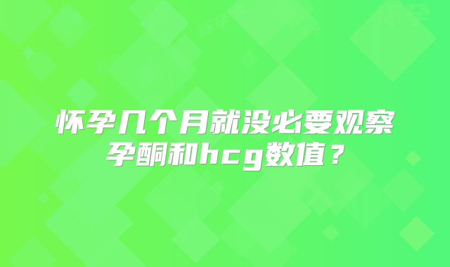 怀孕几个月就没必要观察孕酮和hcg数值？