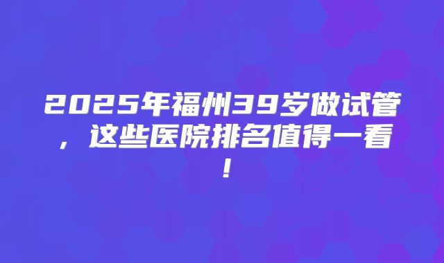 2025年福州39岁做试管，这些医院排名值得一看！