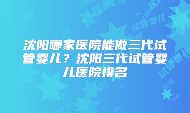 沈阳哪家医院能做三代试管婴儿?沈阳三代试管婴儿医院排名