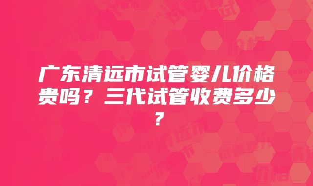 广东清远市试管婴儿价格贵吗？三代试管收费多少？