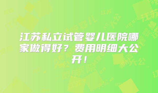 江苏私立试管婴儿医院哪家做得好？费用明细大公开！
