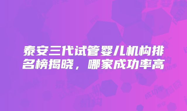 泰安三代试管婴儿机构排名榜揭晓，哪家成功率高