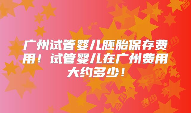 广州试管婴儿胚胎保存费用！试管婴儿在广州费用大约多少！