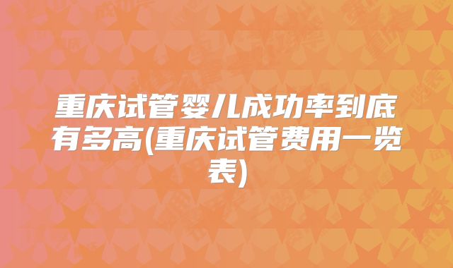 重庆试管婴儿成功率到底有多高(重庆试管费用一览表)