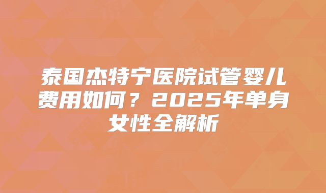 泰国杰特宁医院试管婴儿费用如何？2025年单身女性全解析