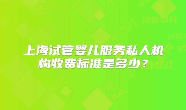 上海试管婴儿服务私人机构收费标准是多少？