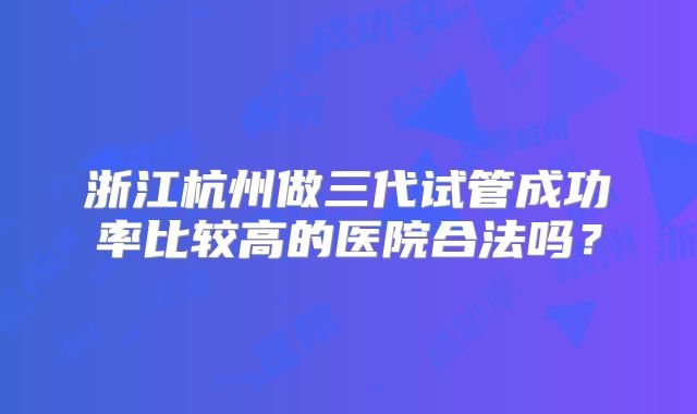 浙江杭州做三代试管成功率比较高的医院合法吗?