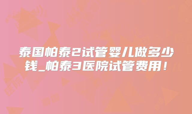 泰国帕泰2试管婴儿做多少钱_帕泰3医院试管费用!